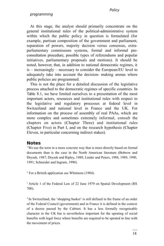 18
5
Policy
programming
At this stage, the analyst should primarily concentrate on the
general institutional rules of the political-administrative system
within which the public policy in question is formulated (for
example, partisan composition of the government and parliament,
separation of powers, majority decision versus consensus, extra-
parliamentary commissions systems, formal and informal pre-
consultation procedure, possible types of referendums and popular
initiatives, parliamentary proposals and motions). It should be
noted, however, that, in addition to national democratic regimes, it
is – increasingly – necessary to consider the European/EU level to
adequately take into account the decision- making arenas where
public policies are programmed.
This is not the place for a detailed discussion of the legislative
process attached to the democratic regimes of specific countries. In
Table 8.1, we have limited ourselves to a presentation of the most
important actors, resources and institutional rules with respect to
the legislative and regulatory processes at federal level in
Switzerland and national level in France and the UK. For
information on the process of assembly of real PAAs, which are
more complex and sometimes extremely informal, consult the
chapters on actors (Chapter Three) and institutional rules
(Chapter Five) in Part I, and on the research hypothesis (Chapter
Eleven, in particular concerning indirect stakes).
Notes
1
We use the term in a more concrete way that is more directly based on formal
documents than is the case in the North American literature (Bobrow and
Dryzek, 1987; Dryzek and Ripley, 1988; Linder and Peters, 1988, 1989, 1990,
1991; Schneider and Ingram, 1990).
2
For a British application see Whitmore (1984).
3
Article 1 of the Federal Law of 22 June 1979 on Spatial Development (RS
700).
4
In Switzerland, the ‘shopping basket’ is still defined in the frame of an order
of the Federal Council (government) and in France it is defined in the context
of a decree passed by the Cabinet. It has a less formally recognisable
character in the UK but is nevertheless important for the uprating of social
benefits with legal force where benefits are required to be uprated in line with
the movement of prices.
 