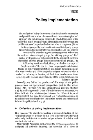 NINE
Policy implementation
The analysis of policy implementation involves the researcher
and practitioner in what often constitutes the most complex and
rich part of a public policy process. In effect, this phase of the
‘policy life cycle’ brings about a direct relationship between the
public actors of the political-administrative arrangement (PAA),
the target groups, the end beneficiaries and third-party groups
(positively and negatively affected third parties). In this analysis
considerable attention is given to target groups. Where the
distinctions between target groups, beneficiary groups and third
parties are less clear, or not applicable to the argument, the loose
expression ‘affected groups’ is used to encompass all groups. The
following sections deal, firstly, with the concept of
‘implementation’(Section 9.1) from the perspective of classical
theory on policy implementation and recent developments in
this area (Section 9.2). From the policy analyst’s perspective what is
involved at this stage is the study of the interaction between these
actors so as to reach an understanding of the in situ functioning or
failure of a policy.
Secondly, we define the products of this stage of the policy
process from an operational perspective, that is, the action
plans (APs) (Section 9.3) and administrative products (Section
9.4). By analysing certain types of implementation processes, we
then indicate the relationships between the different types of
actors involved that need to be subject to a relational analysis so as
to facilitate the identification of the factors behind the success and
failure of a policy (Section 9.5).
9.1 Definition of policy implementation
It is necessary to start by providing a precise definition of the
‘implementation’ of a policy as this term is used both widely and
selectively in different countries and/or schools of political and
administrative science.
Many North American authors use the term implementation to
designate all activities involving the execution of a piece of
Policy implementation
 