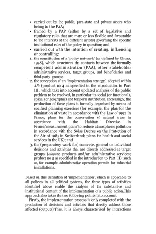 • carried out by the public, para-state and private actors who
belong to the PAA;
• framed by a PAP (either by a set of legislative and
regulatory rules that are more or less flexible and favourable
to the interests of the different actors) governing the specific
institutional rules of the policy in question; and
• carried out with the intention of creating, influencing
or controlling:
1. the constitution of a ‘policy network’ (as defined by Clivaz,
1998), which structures the contacts between the formally
competent administration (PAA), other stakeholder
administrative services, target groups, end beneficiaries and
third-party groups;
2. the conception of an ‘implementation strategy’, adopted within
APs (product no 4 as specified in the introduction to Part
III), which take into account updated analyses of the public
problem to be resolved, in particular its social (or functional),
spatial (or geographic) and temporal distribution. Increasingly, the
production of these plans is formally organised by means of
codified planning exercises (for example, the plan for the
elimination of waste in accordance with the Law of 1992 in
France, plans for the conservation of natural areas in
accordance with the Habitats Directive in
France,‘measurement plans’ to reduce atmospheric pollution
in accordance with the Swiss Decree on the Protection of
the Air of 1985 in Switzerland; plans for health and social
services in the UK); and
3. the (preparatory work for) concrete, general or individual
decisions and activities that are directly addressed at target
groups (outputs: products and/or administrative services;
product no 5 as specified in the introduction to Part III), such
as, for example, administrative operation permits for industrial
installations.
Based on this definition of ‘implementation’, which is applicable to
all policies in all political systems, the three types of activities
identified above enable the analysis of the substantive and
institutional content of the implementation of a public action.This
approach also takes the two following points into account.
Firstly, the implementation process is only completed with the
production of decisions and activities that directly address those
affected (outputs).Thus, it is always characterised by interactions
 