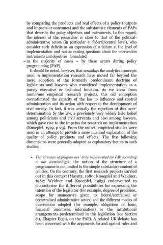 by comparing the products and real effects of a policy (outputs
and impacts or outcomes) and the substantive elements of PAPs
that describe the policy objectives and instruments. In this regard,
the interest of the researcher is close to that of the political-
administrative actors (in particular at federal/central level), who
consider such deficits as an expression of a failure at the level of
implementation and not as raising questions about the intervention
instruments and objectives formulated
– in the majority of cases – by these actors during policy
programming (PAP).
It should be noted, however, that nowadays the analytical concepts
used in implementation research have moved far beyond the
mere adoption of the formerly predominant doctrine of
legislators and lawyers who considered implementation as a
purely executive or technical function. As we know from
numerous empirical research projects, this old conception
overestimated the capacity of the law to influence and control
administration and its action with respect to the development of
civil society. In fact, it was actually the rejection of this over-
determination by the law, a previously very widely held belief
among politicians and civil servants and also among lawyers,
which gave rise to the impetus for research on implementation
(Knoepfel, 1979, p 23). From the outset, empirical studies were
used in an attempt to provide a more nuanced explanation of the
quality of policy products and effects. The five following
dimensions were generally adopted as explanatory factors in such
studies:
• The ‘structure of programmes’ to be implemented (or PAP according
to our terminology): the notion of the structure of a
programme is not limited to the simple substantive content of
policies. On the contrary, the first research projects carried
out in this context (Mayntz, 1980; Knoepfel and Weidner,
1982; Weidner and Knoepfel, 1983) endeavoured to
characterise the different possibilities for expressing the
intention of the legislator (for example, degree of precision,
scope for manoeuvre given to federal/centralised or
decentralised administrative actors) and the different modes of
intervention adopted (for example, obligations or bans,
financial incentives, information) or the institutional
arrangements predetermined in this legislation (see Section
8.1, Chapter Eight, on the PAP). A related UK debate has
been concerned with the arguments for and against rules and
 