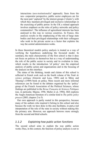 interactions (neo-institutionalist7
approach). Seen from the
neo- corporatist perspective, public sector employees are for
the most part ‘captured’ by the interest groups (‘clients’), with
which they maintain privileged and exclusive relationships in
the exercising of public power. In the UK a related approach
involves emphasis on the roles of policy networks and policy
communities8
. The influence of agricultural interests has been
analysed in this way in various countries. In France, this
analysis results in the emphasising of the role of large state
bodies and their privileged relationships with their colleagues
who work in the private sector as a factor that explains the
way the central administration works.
In these theoretical models policy analysis is treated as a way of
verifying the hypotheses underlying the favoured model. In
summary, the main characteristic of the first school is that it does
not focus on policies in themselves but as a way of understanding
the role of the public sector in society and its evolution in time,
which results in the introduction ‘of policy’ into the empirical
analysis of public action and organisations and in the focusing of
the analysis on this interface.
The status of the thinking, trends and claims of this school is
reflected in French work such as the fourth volume of the Traité de
science politique (Grawitz and Leca, 1985) and in Mény and
Thoenig’s (1989) book on policy. More recent and more informal
references can be found in the debates organised by the ‘policy’
group of the French Association of the Political Sciences, whose
findings are published in the Revue Française de Sciences Politiques
(see, in particular, Majone, 1996; Muller et al, 1996). Hill explores
the Anglo-American literature of a similar kind in The public policy
process (2005, chapters 2 to 5).
Our own approach is partly rooted in this perspective, because
many of the authors who inspired it belong to this school and also
because the work we have done in this area facilitates, in part,a real
interpretation of the role of the state in society without making this
the primary aim. However, our approach borrows more strongly
from the second and third schools.
1.1.2 Explaining how public action functions
The second school aims to explain the way public action
works.Thus, in this context, the function of policy analysis is not to
 