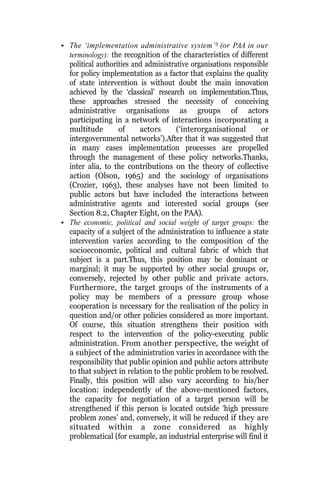 • The ‘implementation administrative system’3
(or PAA in our
terminology): the recognition of the characteristics of different
political authorities and administrative organisations responsible
for policy implementation as a factor that explains the quality
of state intervention is without doubt the main innovation
achieved by the ‘classical’ research on implementation.Thus,
these approaches stressed the necessity of conceiving
administrative organisations as groups of actors
participating in a network of interactions incorporating a
multitude of actors (‘interorganisational or
intergovernmental networks’).After that it was suggested that
in many cases implementation processes are propelled
through the management of these policy networks.Thanks,
inter alia, to the contributions on the theory of collective
action (Olson, 1965) and the sociology of organisations
(Crozier, 1963), these analyses have not been limited to
public actors but have included the interactions between
administrative agents and interested social groups (see
Section 8.2, Chapter Eight, on the PAA).
• The economic, political and social weight of target groups: the
capacity of a subject of the administration to influence a state
intervention varies according to the composition of the
socioeconomic, political and cultural fabric of which that
subject is a part.Thus, this position may be dominant or
marginal; it may be supported by other social groups or,
conversely, rejected by other public and private actors.
Furthermore, the target groups of the instruments of a
policy may be members of a pressure group whose
cooperation is necessary for the realisation of the policy in
question and/or other policies considered as more important.
Of course, this situation strengthens their position with
respect to the intervention of the policy-executing public
administration. From another perspective, the weight of
a subject of the administration varies in accordance with the
responsibility that public opinion and public actors attribute
to that subject in relation to the public problem to be resolved.
Finally, this position will also vary according to his/her
location: independently of the above-mentioned factors,
the capacity for negotiation of a target person will be
strengthened if this person is located outside ‘high pressure
problem zones’ and, conversely, it will be reduced if they are
situated within a zone considered as highly
problematical (for example, an industrial enterprise will find it
 