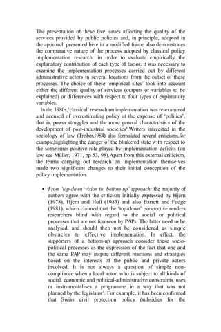 The presentation of these five issues affecting the quality of the
services provided by public policies and, in principle, adopted in
the approach presented here in a modified frame also demonstrates
the comparative nature of the process adopted by classical policy
implementation research: in order to evaluate empirically the
explanatory contribution of each type of factor, it was necessary to
examine the implementation processes carried out by different
administrative actors in several locations from the outset of these
processes. The choice of these ‘empirical sites’ took into account
either the different quality of services (outputs or variables to be
explained) or differences with respect to four types of explanatory
variables.
In the 1980s,‘classical’ research on implementation was re-examined
and accused of overestimating policy at the expense of ‘politics’,
that is, power struggles and the more general characteristics of the
development of post-industrial societies4
.Writers interested in the
sociology of law (Treiber,1984) also formulated several criticisms,for
example,highlighting the danger of the blinkered state with respect to
the sometimes positive role played by implementation deficits (on
law, see Müller, 1971, pp 53, 98).Apart from this external criticism,
the teams carrying out research on implementation themselves
made two significant changes to their initial conception of the
policy implementation.
• From ‘top-down’ vision to ‘bottom-up’ approach: the majority of
authors agree with the criticism initially expressed by Hjern
(1978), Hjern and Hull (1983) and also Barrett and Fudge
(1981), which claimed that the ‘top-down’ perspective renders
researchers blind with regard to the social or political
processes that are not foreseen by PAPs. The latter need to be
analysed, and should then not be considered as simple
obstacles to effective implementation. In effect, the
supporters of a bottom-up approach consider these socio-
political processes as the expression of the fact that one and
the same PAP may inspire different reactions and strategies
based on the interests of the public and private actors
involved. It is not always a question of simple non-
compliance when a local actor, who is subject to all kinds of
social, economic and political-administrative constraints, uses
or instrumentalises a programme in a way that was not
planned by the legislator5
. For example, it has been confirmed
that Swiss civil protection policy (subsidies for the
 