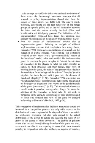 In its attempt to clarify the behaviour and real motivation of
these actors, the ‘bottom-up’ movement proposes that all
research on policy implementation should start from the
system of basic actors (see Table 9.1). The analyst must,
therefore, concentrate on the real behaviour of the target
groups of a public policy and on the real interaction between
the latter and the actors actually involved (PAA, end
beneficiaries and third-party groups). The definition of the
implementation proposed here takes this criticism into
account when it speaks of the uniquely framing role of PAPs6
.
• From the concept of ‘implementation’ towards that of
‘implementation game’: following an analysis of different
implementation processes that emphasises their many facets,
Bardach (1977) proposed a reorientation of research on the
execution of public policies. Anticipating the criticism
levelled at the excessively ‘governmentalistic’ nature of
the ‘top-down’ model, in his work entitled The implementation
game, he proposes the game metaphor to “attract the attention
of researchers to the players, to what the latter consider as
stakes, to their strategies and their tactics, their ways of
entering into the game, the rules of the game (which stipulate
the conditions for winning) and the rules of ‘fair-play’ (which
stipulate the limits beyond which you enter the domain of
fraud and illegality)” (p 56). Bardach (1977) also insists on
“the characteristics of the interactions between the players and
on the degree of uncertainty with respect to the possible result
of the game (‘outcomes’)” (p 56). This metaphorical concept
should make it possible, among other things, “to draw the
attention of the researcher to those who do not wish to
participate in the game, to the motives for their abstention and
to those who demand that rules of the game be changed
before they will enter it” (Bardach, 1977, p 56).
This conception of implementation indicates that policy actors are
involved in a competitive process not only with respect to the
distribution of resources placed at the disposal of those responsible
for application processes, but also with respect to the actual
distribution of the power to define and redefine the rules of the
game in the course of these processes. The (public or private)
actors who succeed in (re)defining the rules of the game and who,
as a result, are able to use a policy to serve their own interests
possibly in cooperation with other authors, are capable of exerting
 