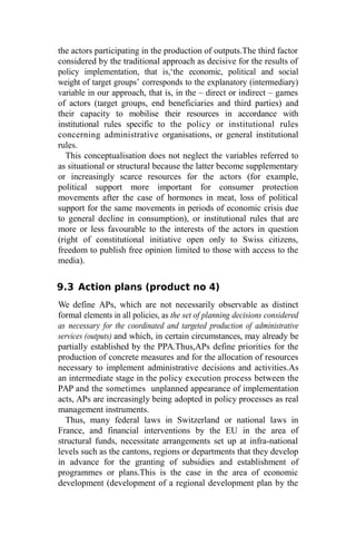 the actors participating in the production of outputs.The third factor
considered by the traditional approach as decisive for the results of
policy implementation, that is,‘the economic, political and social
weight of target groups’ corresponds to the explanatory (intermediary)
variable in our approach, that is, in the – direct or indirect – games
of actors (target groups, end beneficiaries and third parties) and
their capacity to mobilise their resources in accordance with
institutional rules specific to the policy or institutional rules
concerning administrative organisations, or general institutional
rules.
This conceptualisation does not neglect the variables referred to
as situational or structural because the latter become supplementary
or increasingly scarce resources for the actors (for example,
political support more important for consumer protection
movements after the case of hormones in meat, loss of political
support for the same movements in periods of economic crisis due
to general decline in consumption), or institutional rules that are
more or less favourable to the interests of the actors in question
(right of constitutional initiative open only to Swiss citizens,
freedom to publish free opinion limited to those with access to the
media).
9.3 Action plans (product no 4)
We define APs, which are not necessarily observable as distinct
formal elements in all policies, as the set of planning decisions considered
as necessary for the coordinated and targeted production of administrative
services (outputs) and which, in certain circumstances, may already be
partially established by the PPA.Thus,APs define priorities for the
production of concrete measures and for the allocation of resources
necessary to implement administrative decisions and activities.As
an intermediate stage in the policy execution process between the
PAP and the sometimes unplanned appearance of implementation
acts, APs are increasingly being adopted in policy processes as real
management instruments.
Thus, many federal laws in Switzerland or national laws in
France, and financial interventions by the EU in the area of
structural funds, necessitate arrangements set up at infra-national
levels such as the cantons, regions or departments that they develop
in advance for the granting of subsidies and establishment of
programmes or plans.This is the case in the area of economic
development (development of a regional development plan by the
 
