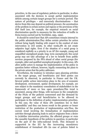 200
priorities, in the case of regulatory policies in particular, is often
associated with the decision to accept partial implementation
deficits among certain target groups for a certain period. The
nature of privileges – and conversely discriminations – that
derive from this may depend on political pressure, the accentuation
of the problem in certain sectors and regions or the provisions of the
PAP itself (see, for example, the empirical research on social
discrimination specific to measures for the reduction of traffic in
Swiss towns carried out by Terribilini, 1995, 1999).
It should be noted here that APs sometimes remain internal to
the public administration.They define certain priorities for action
without being legally binding with respect to the conduct of state
intervention in civil society. In other words,APs do not create
subjective legal rights. Even if the situation of a social group is
considered explicitly as a priority in an AP (for example, young and
unqualified unemployed people, long- term unemployed), this social
group may not take advantage of a law to benefit from public
services proposed by the PPA ahead of other social groups (for
example, older and qualified unemployed people). In this sense, APs
allow public actors to manage the implementation of the policy in
question better without, however, legally connecting the plans to
the private actors that the policy addresses.
Nevertheless, the tendency to introduce open planning activities
to the target groups, end beneficiaries and third parties can
currently be observed, in particular in France and the UK.
Several public action intervention plans in the area of economic
development, environment, spatial development, for example, are
now subject to the mandatory consultation of stakeholders in the
framework of more or less open procedures.This trend is
associated, among other things, with increases in the complexity
of the PAAs of the policies concerned and the demand by
target groups and end beneficiaries to be allowed to
participate in the definition of policy implementation priorities.
In this case, the value of these APs sometimes lies in their
‘opposability’ and they can hence result in the greater or lesser
restriction of the production of implementation acts.Thus, the
current trend involving the formalisation of implementation
activities through planning leads to and/or originates from a desire
to (re)define intervention priorities, the affected groups or even
the causality hypothesis of the policies in question, in particular
on the part of the infra-national levels. This demand is
supported in the EU by the increasing mandatory
establishment of formalised APs (in case of policies linked to
 