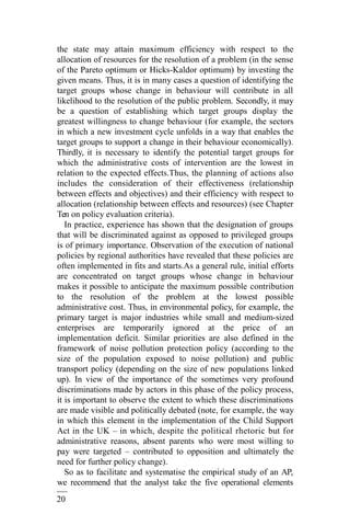 20
2
the state may attain maximum efficiency with respect to the
allocation of resources for the resolution of a problem (in the sense
of the Pareto optimum or Hicks-Kaldor optimum) by investing the
given means. Thus, it is in many cases a question of identifying the
target groups whose change in behaviour will contribute in all
likelihood to the resolution of the public problem. Secondly, it may
be a question of establishing which target groups display the
greatest willingness to change behaviour (for example, the sectors
in which a new investment cycle unfolds in a way that enables the
target groups to support a change in their behaviour economically).
Thirdly, it is necessary to identify the potential target groups for
which the administrative costs of intervention are the lowest in
relation to the expected effects.Thus, the planning of actions also
includes the consideration of their effectiveness (relationship
between effects and objectives) and their efficiency with respect to
allocation (relationship between effects and resources) (see Chapter
Ten on policy evaluation criteria).
In practice, experience has shown that the designation of groups
that will be discriminated against as opposed to privileged groups
is of primary importance. Observation of the execution of national
policies by regional authorities have revealed that these policies are
often implemented in fits and starts.As a general rule, initial efforts
are concentrated on target groups whose change in behaviour
makes it possible to anticipate the maximum possible contribution
to the resolution of the problem at the lowest possible
administrative cost. Thus, in environmental policy, for example, the
primary target is major industries while small and medium-sized
enterprises are temporarily ignored at the price of an
implementation deficit. Similar priorities are also defined in the
framework of noise pollution protection policy (according to the
size of the population exposed to noise pollution) and public
transport policy (depending on the size of new populations linked
up). In view of the importance of the sometimes very profound
discriminations made by actors in this phase of the policy process,
it is important to observe the extent to which these discriminations
are made visible and politically debated (note, for example, the way
in which this element in the implementation of the Child Support
Act in the UK – in which, despite the political rhetoric but for
administrative reasons, absent parents who were most willing to
pay were targeted – contributed to opposition and ultimately the
need for further policy change).
So as to facilitate and systematise the empirical study of an AP,
we recommend that the analyst take the five operational elements
 