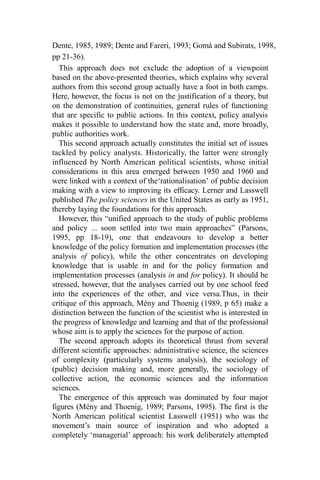 Dente, 1985, 1989; Dente and Fareri, 1993; Gomà and Subirats, 1998,
pp 21-36).
This approach does not exclude the adoption of a viewpoint
based on the above-presented theories, which explains why several
authors from this second group actually have a foot in both camps.
Here, however, the focus is not on the justification of a theory, but
on the demonstration of continuities, general rules of functioning
that are specific to public actions. In this context, policy analysis
makes it possible to understand how the state and, more broadly,
public authorities work.
This second approach actually constitutes the initial set of issues
tackled by policy analysts. Historically, the latter were strongly
influenced by North American political scientists, whose initial
considerations in this area emerged between 1950 and 1960 and
were linked with a context of the‘rationalisation’ of public decision
making with a view to improving its efficacy. Lerner and Lasswell
published The policy sciences in the United States as early as 1951,
thereby laying the foundations for this approach.
However, this “unified approach to the study of public problems
and policy ... soon settled into two main approaches” (Parsons,
1995, pp 18-19), one that endeavours to develop a better
knowledge of the policy formation and implementation processes (the
analysis of policy), while the other concentrates on developing
knowledge that is usable in and for the policy formation and
implementation processes (analysis in and for policy). It should be
stressed, however, that the analyses carried out by one school feed
into the experiences of the other, and vice versa.Thus, in their
critique of this approach, Mény and Thoenig (1989, p 65) make a
distinction between the function of the scientist who is interested in
the progress of knowledge and learning and that of the professional
whose aim is to apply the sciences for the purpose of action.
The second approach adopts its theoretical thrust from several
different scientific approaches: administrative science, the sciences
of complexity (particularly systems analysis), the sociology of
(public) decision making and, more generally, the sociology of
collective action, the economic sciences and the information
sciences.
The emergence of this approach was dominated by four major
figures (Mény and Thoenig, 1989; Parsons, 1995). The first is the
North American political scientist Lasswell (1951) who was the
movement’s main source of inspiration and who adopted a
completely ‘managerial’ approach: his work deliberately attempted
 