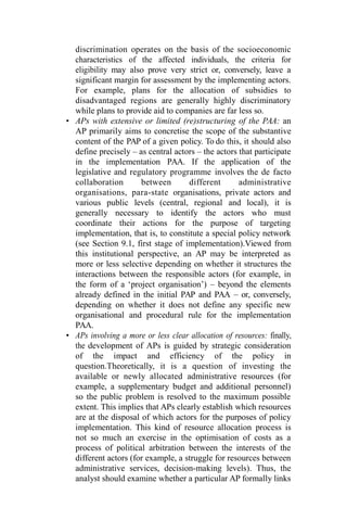 discrimination operates on the basis of the socioeconomic
characteristics of the affected individuals, the criteria for
eligibility may also prove very strict or, conversely, leave a
significant margin for assessment by the implementing actors.
For example, plans for the allocation of subsidies to
disadvantaged regions are generally highly discriminatory
while plans to provide aid to companies are far less so.
• APs with extensive or limited (re)structuring of the PAA: an
AP primarily aims to concretise the scope of the substantive
content of the PAP of a given policy. To do this, it should also
define precisely – as central actors – the actors that participate
in the implementation PAA. If the application of the
legislative and regulatory programme involves the de facto
collaboration between different administrative
organisations, para-state organisations, private actors and
various public levels (central, regional and local), it is
generally necessary to identify the actors who must
coordinate their actions for the purpose of targeting
implementation, that is, to constitute a special policy network
(see Section 9.1, first stage of implementation).Viewed from
this institutional perspective, an AP may be interpreted as
more or less selective depending on whether it structures the
interactions between the responsible actors (for example, in
the form of a ‘project organisation’) – beyond the elements
already defined in the initial PAP and PAA – or, conversely,
depending on whether it does not define any specific new
organisational and procedural rule for the implementation
PAA.
• APs involving a more or less clear allocation of resources: finally,
the development of APs is guided by strategic consideration
of the impact and efficiency of the policy in
question.Theoretically, it is a question of investing the
available or newly allocated administrative resources (for
example, a supplementary budget and additional personnel)
so the public problem is resolved to the maximum possible
extent. This implies that APs clearly establish which resources
are at the disposal of which actors for the purposes of policy
implementation. This kind of resource allocation process is
not so much an exercise in the optimisation of costs as a
process of political arbitration between the interests of the
different actors (for example, a struggle for resources between
administrative services, decision-making levels). Thus, the
analyst should examine whether a particular AP formally links
 