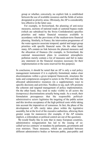 group or whether, conversely, no explicit link is established
between the use of available resources and the fields of action
designated as priority areas. Obviously, the AP is considerably
less effective in the latter case.
For example, in Switzerland, the planning of anti-noise
measures, sections of national roads or cantonal bypass roads
(which are subsidised by the Swiss Confederation) specifies
priorities and makes financial resources available in
accordance with the provisions of the medium-term financial
planning. Similarly, in France, the intervention programmes of
the water agencies associate temporal, spatial and target group
priorities with specific financial sums. On the other hand,
many APs contain no link between the planned measures and
the allocation of finances (for example, in Switzerland, the
cantonal measurement plans to counteract atmospheric
pollution merely contain a list of measures and fail to make
any statement on the financial resources necessary for their
implementation or the sums reserved for this purpose).
In conclusion, it should be noted that an AP is only a real policy
management instrument if it is explicitly formulated, makes clear
discriminations within a given temporal framework, structures the
tasks and competencies assigned to actors in the PAA and links the
allocated administrative resources (in a supplementary way) to
specific decisions and activities. Needless to say, such APs promote
the coherent and targeted management of policy implementation.
On the other hand, they tend to make visible to all actors the
(temporary) discriminations actually being made. As a result, their
formulation presupposes that the responsible political-
administrative actors legitimise the targeting of the public action
and this involves acceptance of the high political costs while taking
into account the imperatives of consensus. In fact, the phase of the
development of APs rarely takes place within the legislative
assembly, but at the level of the executive authorities, allowing them
greater scope for manoeuvre (for example, if the AP remains
implicit, a referendum or political control are out of the question).
We would finally like to note that in many European countries,
administrative reorganisation has led to the issuing of so-
called‘service contracts’ or mandates by parliaments, governments and
even ministers. These measures, which are concluded between
different administrative bodies or between public, para-public and
 