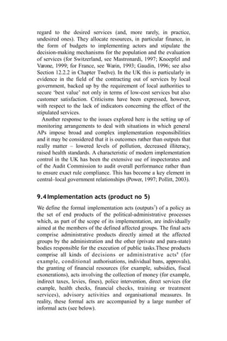 regard to the desired services (and, more rarely, in practice,
undesired ones). They allocate resources, in particular finance, in
the form of budgets to implementing actors and stipulate the
decision-making mechanisms for the population and the evaluation
of services (for Switzerland, see Mastronardi, 1997; Knoepfel and
Varone, 1999; for France, see Warin, 1993; Gaudin, 1996; see also
Section 12.2.2 in Chapter Twelve). In the UK this is particularly in
evidence in the field of the contracting out of services by local
government, backed up by the requirement of local authorities to
secure ‘best value’ not only in terms of low-cost services but also
customer satisfaction. Criticisms have been expressed, however,
with respect to the lack of indicators concerning the effect of the
stipulated services.
Another response to the issues explored here is the setting up of
monitoring arrangements to deal with situations in which general
APs impose broad and complex implementation responsibilities
and it may be considered that it is outcomes rather than outputs that
really matter – lowered levels of pollution, decreased illiteracy,
raised health standards. A characteristic of modern implementation
control in the UK has been the extensive use of inspectorates and
of the Audit Commission to audit overall performance rather than
to ensure exact rule compliance. This has become a key element in
central–local government relationships (Power, 1997; Pollitt, 2003).
9.4Implementation acts (product no 5)
We define the formal implementation acts (outputs7
) of a policy as
the set of end products of the political-administrative processes
which, as part of the scope of its implementation, are individually
aimed at the members of the defined affected groups. The final acts
comprise administrative products directly aimed at the affected
groups by the administration and the other (private and para-state)
bodies responsible for the execution of public tasks.These products
comprise all kinds of decisions or administrative acts8
(for
example, conditional authorisations, individual bans, approvals),
the granting of financial resources (for example, subsidies, fiscal
exonerations), acts involving the collection of money (for example,
indirect taxes, levies, fines), police intervention, direct services (for
example, health checks, financial checks, training or treatment
services), advisory activities and organisational measures. In
reality, these formal acts are accompanied by a large number of
informal acts (see below).
 