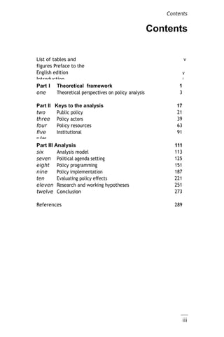 iii
Contents
List of tables and
figures Preface to the
English edition
Introduction
v
v
i
Part I Theoretical framework 1
one Theoretical perspectives on policy analysis 3
Part II Keys to the analysis 17
two Public policy 21
three Policy actors 39
four Policy resources 63
five Institutional
rules
91
Part III Analysis
model
111
six Analysis model 113
seven Political agenda setting 125
eight Policy programming 151
nine Policy implementation 187
ten Evaluating policy effects 221
eleven Research and working hypotheses 251
twelve Conclusion 273
References 289
Contents
 
