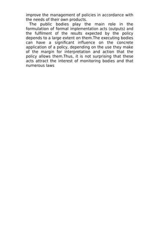 improve the management of policies in accordance with
the needs of their own products.
The public bodies play the main role in the
formulation of formal implementation acts (outputs) and
the fulfilment of the results expected by the policy
depends to a large extent on them.The executing bodies
can have a significant influence on the concrete
application of a policy, depending on the use they make
of the margin for interpretation and action that the
policy allows them.Thus, it is not surprising that these
acts attract the interest of monitoring bodies and that
numerous laws
 