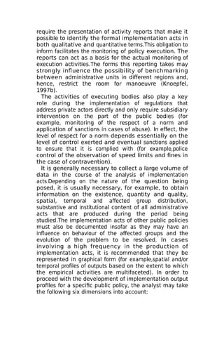 require the presentation of activity reports that make it
possible to identify the formal implementation acts in
both qualitative and quantitative terms.This obligation to
inform facilitates the monitoring of policy execution. The
reports can act as a basis for the actual monitoring of
execution activities.The forms this reporting takes may
strongly influence the possibility of benchmarking
between administrative units in different regions and,
hence, restrict the room for manoeuvre (Knoepfel,
1997b).
The activities of executing bodies also play a key
role during the implementation of regulations that
address private actors directly and only require subsidiary
intervention on the part of the public bodies (for
example, monitoring of the respect of a norm and
application of sanctions in cases of abuse). In effect, the
level of respect for a norm depends essentially on the
level of control exerted and eventual sanctions applied
to ensure that it is complied with (for example,police
control of the observation of speed limits and fines in
the case of contravention).
It is generally necessary to collect a large volume of
data in the course of the analysis of implementation
acts.Depending on the nature of the question being
posed, it is usually necessary, for example, to obtain
information on the existence, quantity and quality,
spatial, temporal and affected group distribution,
substantive and institutional content of all administrative
acts that are produced during the period being
studied.The implementation acts of other public policies
must also be documented insofar as they may have an
influence on behaviour of the affected groups and the
evolution of the problem to be resolved. In cases
involving a high frequency in the production of
implementation acts, it is recommended that they be
represented in graphical form (for example,spatial and/or
temporal profiles of outputs based on the extent to which
the empirical activities are multifaceted). In order to
proceed with the development of implementation output
profiles for a specific public policy, the analyst may take
the following six dimensions into account:
 