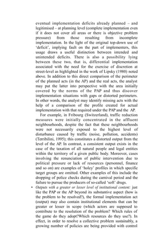 eventual implementation deficits already planned – and
legitimised – at planning level (complete implementation even
if it does not cover all areas or there is objective problem
pressure) from those resulting from incomplete
implementation. In the light of the original top-down use of
‘deficit’, implying fault on the part of implementers, this
usage draws a useful distinction between intended and
unintended deficits. There is also a possibility lying
between these two, that is, differential implementation
associated with the need for the exercise of discretion at
street-level as highlighted in the work of Lipsky (1980) noted
above. In addition to this direct comparison of the perimeter
of the planned acts (in the AP) and the real acts, the analyst
may put the latter into perspective with the area initially
covered by the norms of the PAP and thus discover
implementation situations with gaps or distorted perimeters.
In other words, the analyst may identify missing acts with the
help of a comparison of the profile created for actual
implementation with that required under the PAP and the AP.
For example, in Fribourg (Switzerland), traffic reduction
measures were initially concentrated in the affluent
neighbourhoods, despite the fact that these neighbourhoods
were not necessarily exposed to the highest level of
disturbance caused by traffic (noise, pollution, accidents)
(Terribilini, 1995); this constitutes a distorted output from the
level of the AP. In contrast, a consistent output exists in the
case of the taxation of all natural people and legal entities
within the territory of a given public body. Moreover, cases
involving the renunciation of public intervention due to
political pressure or lack of resources (personnel, finance
and so on) are examples of ‘holey’ profiles in which specific
target groups are omitted. Other examples of this include the
dropping of police checks during the carnival period and the
failure to pursue the producers of so-called ‘soft’ drugs.
• Outputs with a greater or lesser level of institutional content: just
like the PAP or the AP beyond its substantive aspect (how is
the problem to be resolved?), the formal implementation act
(output) may also contain institutional elements that can be
greater or lesser in scope (which actors are supposed to
contribute to the resolution of the problem? Which rules of
the game do they adopt?Which resources do they use?). In
effect, in order to resolve a collective problem sustainably, a
growing number of policies are being provided with control
 
