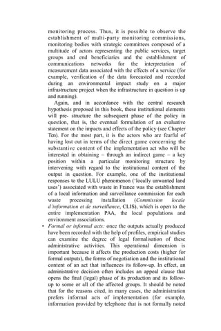 monitoring process. Thus, it is possible to observe the
establishment of multi-party monitoring commissions,
monitoring bodies with strategic committees composed of a
multitude of actors representing the public services, target
groups and end beneficiaries and the establishment of
communications networks for the interpretation of
measurement data associated with the effects of a service (for
example, verification of the data forecasted and recorded
during an environmental impact study on a major
infrastructure project when the infrastructure in question is up
and running).
Again, and in accordance with the central research
hypothesis proposed in this book, these institutional elements
will pre- structure the subsequent phase of the policy in
question, that is, the eventual formulation of an evaluative
statement on the impacts and effects of the policy (see Chapter
Ten). For the most part, it is the actors who are fearful of
having lost out in terms of the direct game concerning the
substantive content of the implementation act who will be
interested in obtaining – through an indirect game – a key
position within a particular monitoring structure by
intervening with regard to the institutional content of the
output in question. For example, one of the institutional
responses to the LULU phenomenon (‘locally unwanted land
uses’) associated with waste in France was the establishment
of a local information and surveillance commission for each
waste processing installation (Commission locale
d’information et de surveillance, CLIS), which is open to the
entire implementation PAA, the local populations and
environment associations.
• Formal or informal acts: once the outputs actually produced
have been recorded with the help of profiles, empirical studies
can examine the degree of legal formalisation of these
administrative activities. This operational dimension is
important because it affects the production costs (higher for
formal outputs), the forms of negotiation and the institutional
content of an act that influences its follow-up. In effect, an
administrative decision often includes an appeal clause that
opens the final (legal) phase of its production and its follow-
up to some or all of the affected groups. It should be noted
that for the reasons cited, in many cases, the administration
prefers informal acts of implementation (for example,
information provided by telephone that is not formally noted
 