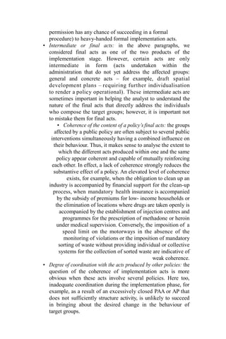 permission has any chance of succeeding in a formal
procedure) to heavy-handed formal implementation acts.
• Intermediate or final acts: in the above paragraphs, we
considered final acts as one of the two products of the
implementation stage. However, certain acts are only
intermediate in form (acts undertaken within the
administration that do not yet address the affected groups:
general and concrete acts – for example, draft spatial
development plans – requiring further individualisation
to render a policy operational). These intermediate acts are
sometimes important in helping the analyst to understand the
nature of the final acts that directly address the individuals
who compose the target groups; however, it is important not
to mistake them for final acts.
• Coherence of the content of a policy’s final acts: the groups
affected by a public policy are often subject to several public
interventions simultaneously having a combined influence on
their behaviour. Thus, it makes sense to analyse the extent to
which the different acts produced within one and the same
policy appear coherent and capable of mutually reinforcing
each other. In effect, a lack of coherence strongly reduces the
substantive effect of a policy. An elevated level of coherence
exists, for example, when the obligation to clean up an
industry is accompanied by financial support for the clean-up
process, when mandatory health insurance is accompanied
by the subsidy of premiums for low- income households or
the elimination of locations where drugs are taken openly is
accompanied by the establishment of injection centres and
programmes for the prescription of methadone or heroin
under medical supervision. Conversely, the imposition of a
speed limit on the motorways in the absence of the
monitoring of violations or the imposition of mandatory
sorting of waste without providing individual or collective
systems for the collection of sorted waste are indicative of
weak coherence.
• Degree of coordination with the acts produced by other policies: the
question of the coherence of implementation acts is more
obvious when these acts involve several policies. Here too,
inadequate coordination during the implementation phase, for
example, as a result of an excessively closed PAA or AP that
does not sufficiently structure activity, is unlikely to succeed
in bringing about the desired change in the behaviour of
target groups.
 