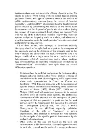 decision makers so as to improve the efficacy of public action. The
second is Simon (1957), whose work on human decision-making
processes directed this type of approach towards the analysis of
public decision-making processes (using the concept of ‘bounded
rationality’). Lindblom (1959) also impacted on the development of
policy analysis by concentrating the analysis on the limited room
for manoeuvre at the disposal of public decision makers (using
the concept of ‘incrementalism’). Finally, there was Easton (1965),
who was one of the first political scientists to apply the science of
systems analysis to the policy world as a whole, and who made a
significant contribution to the development of the main concepts of
contemporary policy analysis.
All of these authors, who belonged to sometimes radically
diverging schools of thought, had an impact on the emergence of
this approach, and on the definition of the concepts used in this
type of analysis and discussed in this book. For them the state is no
longer considered as a single actor but as a complex and often
heterogeneous political- administrative system whose workings
need to be understood to enable the formulation of ‘predictions’ or
‘recommendations’. Nevertheless, here again there are several
different perspectives.
• Certain authors focused their analyses on the decision-making
process and actor strategies.This type of analysis is related on
the one hand to the work of sociologists of public organisations,
whose main representatives in France are Crozier and
Friedberg (1977). It is also connected with the application of
systems analysis to human decision making in the tradition of
the work of Simon (1957), Morin (1977, 1980) and Le
Moigne (1990), and with endeavours to engage in the analysis
of systems actors or concrete action systems. The professional
consequence of this approach was the emergence of ‘public
management’ that was promoted, in particular, by the work
carried out by the Organisation for Economic Co-operation
and Development (OECD).Thus, the OECD’s Public
Management Service (PUMA) regularly publishes
literature on the role of ‘managers’ in public
organisations. This approach is, however, not very sensitive
for the analysis of the specific policies implemented by the
analysed administrations.
• Other works in this area are based on the tools and
instruments of public intervention. Economic approaches and,
in particular, research on the political economy predominate
 