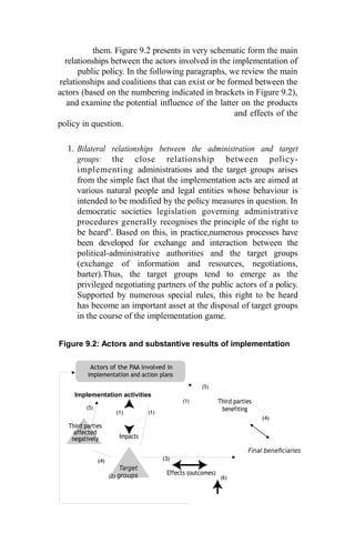 them. Figure 9.2 presents in very schematic form the main
relationships between the actors involved in the implementation of
public policy. In the following paragraphs, we review the main
relationships and coalitions that can exist or be formed between the
actors (based on the numbering indicated in brackets in Figure 9.2),
and examine the potential influence of the latter on the products
and effects of the
policy in question.
1. Bilateral relationships between the administration and target
groups: the close relationship between policy-
implementing administrations and the target groups arises
from the simple fact that the implementation acts are aimed at
various natural people and legal entities whose behaviour is
intended to be modified by the policy measures in question. In
democratic societies legislation governing administrative
procedures generally recognises the principle of the right to
be heard9
. Based on this, in practice,numerous processes have
been developed for exchange and interaction between the
political-administrative authorities and the target groups
(exchange of information and resources, negotiations,
barter).Thus, the target groups tend to emerge as the
privileged negotiating partners of the public actors of a policy.
Supported by numerous special rules, this right to be heard
has become an important asset at the disposal of target groups
in the course of the implementation game.
Figure 9.2: Actors and substantive results of implementation
Actors of the PAA involved in
implementation and action plans
Implementation activities
(1)
(5)
Third parties
(5)
Third parties
affected
negatively
(1)
Impacts
(1)
benefiting
(4)
(4)
Target
(2) groups
(3)
Effects (outcomes)
(6)
Final beneficiaries
 