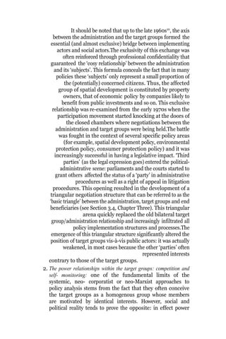 It should be noted that up to the late 1960s10
, the axis
between the administration and the target groups formed the
essential (and almost exclusive) bridge between implementing
actors and social actors.The exclusivity of this exchange was
often reinforced through professional confidentiality that
guaranteed the ‘cosy relationship’ between the administration
and its ‘subjects’. This formula conceals the fact that in many
policies these ‘subjects’ only represent a small proportion of
the (potentially) concerned citizens. Thus, the affected
group of spatial development is constituted by property
owners, that of economic policy by companies likely to
benefit from public investments and so on. This exclusive
relationship was re-examined from the early 1970s when the
participation movement started knocking at the doors of
the closed chambers where negotiations between the
administration and target groups were being held.The battle
was fought in the context of several specific policy areas
(for example, spatial development policy, environmental
protection policy, consumer protection policy) and it was
increasingly successful in having a legislative impact. ‘Third
parties’ (as the legal expression goes) entered the political-
administrative scene: parliaments and the courts started to
grant others affected the status of a ‘party’ in administrative
procedures as well as a right of appeal in litigation
procedures. This opening resulted in the development of a
triangular negotiation structure that can be referred to as the
‘basic triangle’ between the administration, target groups and end
beneficiaries (see Section 3.4, Chapter Three). This triangular
arena quickly replaced the old bilateral target
group/administration relationship and increasingly infiltrated all
policy implementation structures and processes.The
emergence of this triangular structure significantly altered the
position of target groups vis-à-vis public actors: it was actually
weakened, in most cases because the other ‘parties’ often
represented interests
contrary to those of the target groups.
2. The power relationships within the target groups: competition and
self- monitoring: one of the fundamental limits of the
systemic, neo- corporatist or neo-Marxist approaches to
policy analysis stems from the fact that they often conceive
the target groups as a homogenous group whose members
are motivated by identical interests. However, social and
political reality tends to prove the opposite: in effect power
 