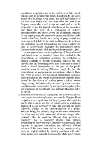 installation in question, or, in the context of certain ‘social’
policies such as illegal drugs policy, in addition to the target
group (that is, illegal drug users) the end beneficiaries of
the measures introduced are those who live next to or
frequent areas where such drugs are used, and so on. In
schematic terms, the typical constellation of the interests at
play takes the form of a relationship of indirect
proportionality: the more severe the obligations imposed
on the target groups, the greater the protection afforded to the
beneficiaries.Thus, insofar as a policy is programmed and
then executed, it falls to the state and its actors to arbitrate
the conflicts of interest between these two types of actors.This
kind of interpretation highlights the redistributive effects
(between social groups) of all public policies (Knoepfel, 1986).
In numerous cases, the strengthening of the position of
end beneficiaries as described above has resulted in the
establishment of contractual solutions: the resolution of
certain conflicts is directly negotiated between the end
beneficiaries and the target groups, even sometimes in cases in
which a formal intervention on the part of the public
administration is lacking (Weidner, 1997). In fact, the
establishment of compensation mechanisms between these
two types of actors are becoming increasingly common;
these mechanisms are rooted in contracts: for example, those
located in the vicinity of nuclear power stations receive
danger money, the inconveniences caused by waste treatment
installations are compensated by lower prices being charged to
the inhabitants of the relevant local authority (Kissling-Näf et
al, 1998).
4. Support of injured parties for target groups and of positively affected
third parties for end beneficiaries: as stated in Chapter Three
on policy actors, apart from the target groups where policies
aim to alter activities and the end beneficiaries, in a relational
analysis it is also necessary to take into account the actors
indirectly affected by the implementation of a policy.
Without being the primary target of the state intervention,
the latter may see their (economic) situation change, either
positively (that is, positively affected third parties) or
negatively (that is, negatively affected third parties).
Depending on the evolution of their new situation and their
capacity to organise themselves, the indirectly affected
actors will become involved in policy programming
and/or implementation by forming coalitions with other
social groups who support or oppose the state intervention.
 
