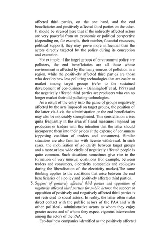 affected third parties, on the one hand, and the end
beneficiaries and positively affected third parties on the other.
It should be stressed here that if the indirectly affected actors
are very powerful from an economic or political perspective
(depending on, for example, their number, financial resources,
political support), they may prove more influential than the
actors directly targeted by the policy during its conception
and execution.
For example, if the target groups of environment policy are
polluters, the end beneficiaries are all those whose
environment is affected by the many sources of pollution in a
region, while the positively affected third parties are those
who develop new less polluting technologies that are easier to
market among target groups (refer to the sustained
development of eco-business – Benninghoff et al, 1997) and
the negatively affected third parties are producers who can no
longer market their old polluting technologies.
As a result of the entry into the game of groups negatively
affected by the acts imposed on target groups, the position of
the latter vis-à-vis the administration or the end beneficiaries
may also be noticeably strengthened. This constellation arises
quite frequently in the area of fiscal measures imposed on
producers or traders with the intention that the latter should
incorporate them into their prices at the expense of consumers
(opposing coalition of traders and consumers). Similar
situations are also familiar with licence withdrawal. In such
cases, the mobilisation of solidarity between target groups
and a more or less wide circle of negatively affected people is
quite common. Such situations sometimes give rise to the
formation of very unusual coalitions (for example, between
traders and consumers, electricity companies and ecologists
during the liberalisation of the electricity market).The same
thinking applies to the coalitions that arise between the end
beneficiaries of a policy and positively affected third parties.
5. Support of positively affected third parties and opposition of
negatively affected third parties for public actors: the support or
opposition of positively and negatively affected third parties is
not restricted to social actors. In reality, the latter often make
direct contact with the public actors of the PAA and with
other political- administrative actors to whom they enjoy
greater access and of whom they expect vigorous intervention
among the actors of the PAA.
Eco-business companies identified as the positively affected
 