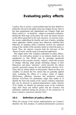 22
1
TEN
Evaluating policy effects
A policy aims to resolve a social problem that has been defined as
politically relevant to the public arena (see Chapter Seven). Once it
has been programmed and implemented (see Chapters Eight and
Nine), a policy is – or should be – subject to systematic evaluation.
During this final stage of the policy life cycle, the analyst focuses
on the effects generated by the state measures. In concrete terms,
this means establishing the benefits and costs of policy, including
where applicable whether groups have effectively modified their
behaviour. In summary, policy evaluation involves the empirical
testing of the validity of the causality model on which the policy is
based. Thus, the analysis concerns both the relevance of this
‘theory of action’ and the scope of its practical application.
This chapter deals with ‘evaluative statements on policy effects’,
which is the sixth policy product in our analysis model (see the
introduction to Part III).We start by providing operational
definitions of the concepts of policy ‘impacts’, which take account
of changes affecting target groups (including changes in their
behaviour), and policy ‘outcomes’, which describe the effects
actually generated among the end beneficiaries (Section 10.1).
There may be related effects on third parties. Based on these two
variables, we present the five criteria that are generally applied
when evaluating the effects of a policy: extent of impact,
effectiveness, efficiency, relevance and productive economy
(Section 10.2).These two preliminary stages then enable us to
identify the form and content of the various evaluative statements
that can be observed in political-administrative reality (Section
10.3). Finally, we identify the principal actors of the evaluation
stage, their direct and indirect games and the resources and
institutions mobilised during the process of the production of
these evaluative statements (Section 10.4)1
.
10.1 Definition of policy effects
While the concept of the formal implementation act (‘output’)
identifies the final products of political-administrative processes
Evaluating policy
effects
 