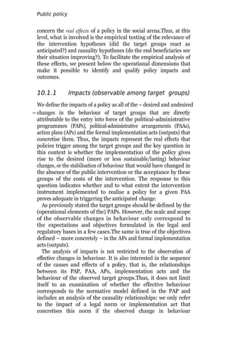 Public policy
analysis
concern the real effects of a policy in the social arena.Thus, at this
level, what is involved is the empirical testing of the relevance of
the intervention hypotheses (did the target groups react as
anticipated?) and causality hypotheses (do the end beneficiaries see
their situation improving?). To facilitate the empirical analysis of
these effects, we present below the operational dimensions that
make it possible to identify and qualify policy impacts and
outcomes.
10.1.1 Impacts (observable among target groups)
We define the impacts of a policy as all of the – desired and undesired
– changes in the behaviour of target groups that are directly
attributable to the entry into force of the political-administrative
programmes (PAPs), political-administrative arrangements (PAAs),
action plans (APs) and the formal implementation acts (outputs) that
concretise them. Thus, the impacts represent the real effects that
policies trigger among the target groups and the key question in
this context is whether the implementation of the policy gives
rise to the desired (more or less sustainable/lasting) behaviour
changes, or the stabilisation of behaviour that would have changed in
the absence of the public intervention or the acceptance by these
groups of the costs of the intervention. The response to this
question indicates whether and to what extent the intervention
instrument implemented to realise a policy for a given PAA
proves adequate in triggering the anticipated change.
As previously stated the target groups should be defined by the
(operational elements of the) PAPs. However, the scale and scope
of the observable changes in behaviour only correspond to
the expectations and objectives formulated in the legal and
regulatory bases in a few cases.The same is true of the objectives
defined – more concretely – in the APs and formal implementation
acts (outputs).
The analysis of impacts is not restricted to the observation of
effective changes in behaviour. It is also interested in the sequence
of the causes and effects of a policy, that is, the relationships
between its PAP, PAA, APs, implementation acts and the
behaviour of the observed target groups.Thus, it does not limit
itself to an examination of whether the effective behaviour
corresponds to the normative model defined in the PAP and
includes an analysis of the causality relationships: we only refer
to the impact of a legal norm or implementation act that
concretises this norm if the observed change in behaviour
 