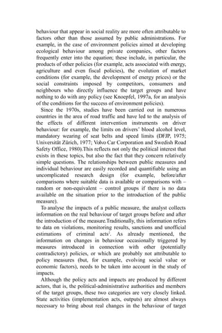 behaviour that appear in social reality are more often attributable to
factors other than those assumed by public administrations. For
example, in the case of environment policies aimed at developing
ecological behaviour among private companies, other factors
frequently enter into the equation; these include, in particular, the
products of other policies (for example, acts associated with energy,
agriculture and even fiscal policies), the evolution of market
conditions (for example, the development of energy prices) or the
social constraints imposed by competitors, consumers and
neighbours who directly influence the target groups and have
nothing to do with any policy (see Knoepfel, 1997a, for an analysis
of the conditions for the success of environment policies).
Since the 1970s, studies have been carried out in numerous
countries in the area of road traffic and have led to the analysis of
the effects of different intervention instruments on driver
behaviour: for example, the limits on drivers’ blood alcohol level,
mandatory wearing of seat belts and speed limits (DFJP, 1975;
Universität Zürich, 1977; Volvo Car Corporation and Swedish Road
Safety Office, 1980).This reflects not only the political interest that
exists in these topics, but also the fact that they concern relatively
simple questions. The relationships between public measures and
individual behaviour are easily recorded and quantifiable using an
uncomplicated research design (for example, before/after
comparisons where suitable data is available or comparisons with –
random or non-equivalent – control groups if there is no data
available on the situation prior to the introduction of the public
measure).
To analyse the impacts of a public measure, the analyst collects
information on the real behaviour of target groups before and after
the introduction of the measure.Traditionally, this information refers
to data on violations, monitoring results, sanctions and unofficial
estimations of criminal acts2
. As already mentioned, the
information on changes in behaviour occasionally triggered by
measures introduced in connection with other (potentially
contradictory) policies, or which are probably not attributable to
policy measures (but, for example, evolving social value or
economic factors), needs to be taken into account in the study of
impacts.
Although the policy acts and impacts are produced by different
actors, that is, the political-administrative authorities and members
of the target groups, these two categories are very closely linked.
State activities (implementation acts, outputs) are almost always
necessary to bring about real changes in the behaviour of target
 