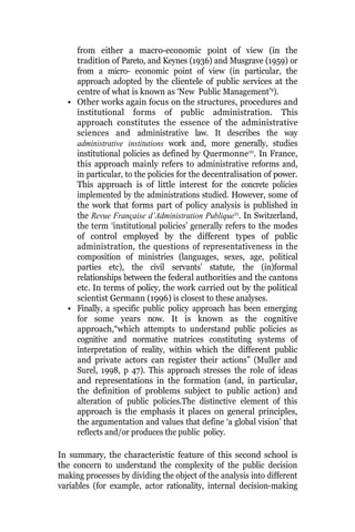 from either a macro-economic point of view (in the
tradition of Pareto, and Keynes (1936) and Musgrave (1959) or
from a micro- economic point of view (in particular, the
approach adopted by the clientele of public services at the
centre of what is known as ‘New Public Management’9
).
• Other works again focus on the structures, procedures and
institutional forms of public administration. This
approach constitutes the essence of the administrative
sciences and administrative law. It describes the way
administrative institutions work and, more generally, studies
institutional policies as defined by Quermonne10
. In France,
this approach mainly refers to administrative reforms and,
in particular, to the policies for the decentralisation of power.
This approach is of little interest for the concrete policies
implemented by the administrations studied. However, some of
the work that forms part of policy analysis is published in
the Revue Française d’Administration Publique11
. In Switzerland,
the term ‘institutional policies’ generally refers to the modes
of control employed by the different types of public
administration, the questions of representativeness in the
composition of ministries (languages, sexes, age, political
parties etc), the civil servants’ statute, the (in)formal
relationships between the federal authorities and the cantons
etc. In terms of policy, the work carried out by the political
scientist Germann (1996) is closest to these analyses.
• Finally, a specific public policy approach has been emerging
for some years now. It is known as the cognitive
approach,“which attempts to understand public policies as
cognitive and normative matrices constituting systems of
interpretation of reality, within which the different public
and private actors can register their actions” (Muller and
Surel, 1998, p 47). This approach stresses the role of ideas
and representations in the formation (and, in particular,
the definition of problems subject to public action) and
alteration of public policies.The distinctive element of this
approach is the emphasis it places on general principles,
the argumentation and values that define ‘a global vision’ that
reflects and/or produces the public policy.
In summary, the characteristic feature of this second school is
the concern to understand the complexity of the public decision
making processes by dividing the object of the analysis into different
variables (for example, actor rationality, internal decision-making
 