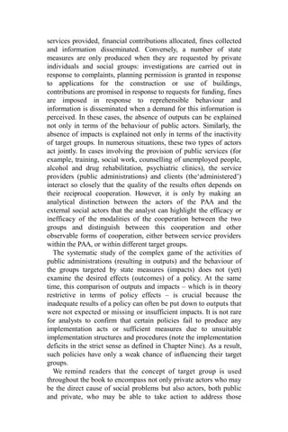 services provided, financial contributions allocated, fines collected
and information disseminated. Conversely, a number of state
measures are only produced when they are requested by private
individuals and social groups: investigations are carried out in
response to complaints, planning permission is granted in response
to applications for the construction or use of buildings,
contributions are promised in response to requests for funding, fines
are imposed in response to reprehensible behaviour and
information is disseminated when a demand for this information is
perceived. In these cases, the absence of outputs can be explained
not only in terms of the behaviour of public actors. Similarly, the
absence of impacts is explained not only in terms of the inactivity
of target groups. In numerous situations, these two types of actors
act jointly. In cases involving the provision of public services (for
example, training, social work, counselling of unemployed people,
alcohol and drug rehabilitation, psychiatric clinics), the service
providers (public administrations) and clients (the‘administered’)
interact so closely that the quality of the results often depends on
their reciprocal cooperation. However, it is only by making an
analytical distinction between the actors of the PAA and the
external social actors that the analyst can highlight the efficacy or
inefficacy of the modalities of the cooperation between the two
groups and distinguish between this cooperation and other
observable forms of cooperation, either between service providers
within the PAA, or within different target groups.
The systematic study of the complex game of the activities of
public administrations (resulting in outputs) and the behaviour of
the groups targeted by state measures (impacts) does not (yet)
examine the desired effects (outcomes) of a policy. At the same
time, this comparison of outputs and impacts – which is in theory
restrictive in terms of policy effects – is crucial because the
inadequate results of a policy can often be put down to outputs that
were not expected or missing or insufficient impacts. It is not rare
for analysts to confirm that certain policies fail to produce any
implementation acts or sufficient measures due to unsuitable
implementation structures and procedures (note the implementation
deficits in the strict sense as defined in Chapter Nine). As a result,
such policies have only a weak chance of influencing their target
groups.
We remind readers that the concept of target group is used
throughout the book to encompass not only private actors who may
be the direct cause of social problems but also actors, both public
and private, who may be able to take action to address those
 