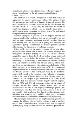 given to evaluations of impact in the sense of the real respect of
norms (‘compliance’) or the relevance of punishable facts
(‘abuse’,‘fraud’).
The adoption of a ‘causal’ perspective enables the analyst to
reconstruct the causal relationships within public policies. From
this perspective, the analysis of impacts is crucial because this
policy constitutes a necessary condition for its effectiveness; the
deficient effects of a policy may be explained by absent or
insufficient impacts. In effect – and as already stated above –
policies exist whose outputs do not trigger any of the anticipated
changes (bad intervention hypothesis).
Common examples of policies with no impacts include, for
example: road traffic regulations that are not observed by drivers
such as speed reduction, mandatory seat-belt wearing, bans on
drink-driving, and also, in part, fiscal policy (tax evasion) and
agricultural policy (continuation of intensive practices despite
subsidies paid for the provision of ecological services).
Urban traffic planning is another example of an area where
policies without impacts can be found. For example,nowadays, the
management of public parking spaces is one of the solutions
adopted in order to direct, level off and reduce private motorised
transport and, in particular, the volume of traffic arising from
commuting. As a new transport policy measure, residents’ parking
disks are intended to restrict the periods during which non-
residents can park in certain city neighbourhoods.The aim of this
policy measure is to remove commuter traffic from residential
neighbourhoods and to improve the quality of life of local residents
and traders. Studies on the contribution made by the residents’
parking-disk model to the reduction in the volumes of commuter
traffic in the cities of Zurich, Basel and Bern (already quoted; see
Section 8.1.2 in Chapter Eight; Schneider et al, 1990, 1995)
conclude that this measure remains largely without impacts.
Between 70% and 85% of commuters using private means of
transport already had private parking spaces prior to the
introduction of the disk. A clear majority of the target groups (that
is, commuters) have their own private parking spaces or the use of
one owned by their employers, thus they do not have to adapt their
behaviour (by ensuring their mobility using public transport)
(incorrect choice of instruments = bad intervention hypothesis).
These examples from everyday life emphasise once again that, in
general, the ultimate aim of public policies is not to produce
outputs, but to bring about real changes (which must be triggered
by the policy acts) and thus resolve the collective problem that
 