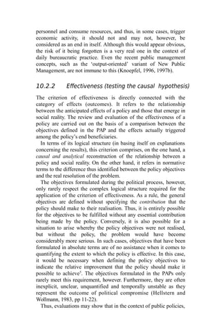 personnel and consume resources, and thus, in some cases, trigger
economic activity, it should not and may not, however, be
considered as an end in itself. Although this would appear obvious,
the risk of it being forgotten is a very real one in the context of
daily bureaucratic practice. Even the recent public management
concepts, such as the ‘output-oriented’ variant of New Public
Management, are not immune to this (Knoepfel, 1996, 1997b).
10.2.2 Effectiveness (testing the causal hypothesis)
The criterion of effectiveness is directly connected with the
category of effects (outcomes). It refers to the relationship
between the anticipated effects of a policy and those that emerge in
social reality. The review and evaluation of the effectiveness of a
policy are carried out on the basis of a comparison between the
objectives defined in the PAP and the effects actually triggered
among the policy’s end beneficiaries.
In terms of its logical structure (in basing itself on explanations
concerning the results), this criterion comprises, on the one hand, a
causal and analytical reconstruction of the relationship between a
policy and social reality. On the other hand, it refers in normative
terms to the difference thus identified between the policy objectives
and the real resolution of the problem.
The objectives formulated during the political process, however,
only rarely respect the complex logical structure required for the
application of the criterion of effectiveness. As a rule, the general
objectives are defined without specifying the contribution that the
policy should make to their realisation. Thus, it is entirely possible
for the objectives to be fulfilled without any essential contribution
being made by the policy. Conversely, it is also possible for a
situation to arise whereby the policy objectives were not realised,
but without the policy, the problem would have become
considerably more serious. In such cases, objectives that have been
formulated in absolute terms are of no assistance when it comes to
quantifying the extent to which the policy is effective. In this case,
it would be necessary when defining the policy objectives to
indicate the relative improvement that the policy should make it
possible to achieve5
. The objectives formulated in the PAPs only
rarely meet this requirement, however. Furthermore, they are often
inexplicit, unclear, unquantified and temporally unstable as they
represent the outcome of political compromise (Hellstern and
Wollmann, 1983, pp 11-22).
Thus, evaluations may show that in the context of public policies,
 