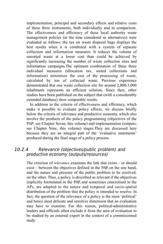 implementation, principal and secondary effects and relative costs
of these three instruments, both individually and in comparison.
The effectiveness and efficiency of these local authority waste
management policies (at the time considered as alternatives) were
evaluated as follows: the tax on waste disposal bags displays the
best results when it is combined with a system of separate
collection and information measures. It reduces the volume of
unsorted waste at a lower cost than could be achieved by
significantly increasing the number of waste collection sites and
information campaigns.The optimum combination of these three
individual measures (allocation tax, sorted collections and
information) minimises the cost of the processing of waste,
calculated by ton of collected waste. Previous experience
demonstrated that one waste collection site for around 2,000-3,000
inhabitants represents an efficient solution. Since then, other
studies have been published on the subject that (with a considerably
extended database) show comparable results.
In addition to the criteria of effectiveness and efficiency, which
make it possible to evaluate policy effects, we discuss briefly
below the criteria of relevance and productive economy, which also
involve the products of the policy programming (objectives of the
PAP; see Chapter Seven, this volume) and implementation (outputs;
see Chapter Nine, this volume) stages.They are discussed here
because they are an integral part of the ‘evaluative statements’
produced during the final stage of a policy process.
10.2.4 Relevance (objectives/public problem) and
productive economy (outputs/resources)
The criterion of relevance examines the link that exists – or should
exist – between the objectives defined in the PAP, on the one hand,
and the nature and pressure of the public problem to be resolved,
on the other. Thus, a policy is described as relevant if the objectives
implicitly formulated in the PAP, and sometimes concretised in the
APs, are adapted to the nature and temporal and socio-spatial
distribution of the problem that the policy is intended to resolve. In
fact, the question of the relevance of a policy is the most ‘political’
and hence most delicate and sensitive dimension that an evaluation
may have to examine. For this reason, political-administrative
leaders and officials often exclude it from the area of evaluation to
be studied by an external expert in the context of a commissioned
study.
 