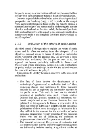 the public management and decision aid methods; however it differs
strongly from them in terms of its lack of direct operationalisation.
Our own approach is based on both a scientific and operational
perspective. As Friedberg (1993, p 22) reminds us, the analyst
“now has two interdependent tasks: on the one hand to produce a
concrete knowledge of the human reality underlying the context
of action analysed and, on the other, to help the interested parties to
both position themselves with respect to this knowledge and to draw
consequences from it and integrate these into their practices by
modifying them”.
1.1.3 Evaluation of the effects of public action
The third school of thought tries to explain the results of public
action and its effect on society from the viewpoint of the
objectives pursued and/or in terms of indirect or undesirable
effects. Compared with the previous one, this approach is more
evaluative than explanatory. For the past 10 years or so, this
approach has become particularly fashionable in France and
Switzerland where initiatives, symposiums and publications
on policy analysis are thriving12
. In the UK the related concern
has been with ‘evidence’ for policy13
.
It is possible to identify two main concerns in the context of
evaluation:
• The first of these involves the development of a
methodological approach and an evaluation ‘tool box’: thus,
numerous studies have undertaken to define evaluation
methods that can be applied to the non-market activities of
the public sector. This work is based on the statistical
processing of quantitative data, multi- criteria analysis
(Maystre et al, 1994); (quasi) experimental comparison, cost-
benefit analysis and so on. Extensive literature has been
published on this approach. In France, a presentation of its
ideas can be found in Deleau et al (1986) and in the annual
publications of the Conseil Scientifique de l’Évaluation. It is
also evident in the manuals for the evaluation of socio-
economic programmes recently published by the European
Union with the aim of facilitating the evaluation of
programmes associated with European structural funds.
• The second focuses on the process of evaluation and
its implementation in terms of improving public management
and influencing decision making. A significant number of
 