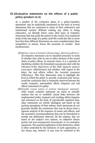 10.3Evaluative statements on the effects of a public
policy (product no 6)
As a product of the evaluation phase of a policy,‘evaluative
statements’ may be analytically interpreted on the basis of several
dimensions that are connected in terms of their substantive and
institutional content. Without making any claim to being
exhaustive, we identify below some ideal types of evaluative
statements that may guide the analyst in the course of an empirical
study of the last stage of a policy cycle.We would also like to stress
here that these different dimensions are more complementary than
competitive in nature, hence the necessity to consider them
simultaneously.
(a)Reference criteria of statements (relevance,impact, effectiveness,efficiency):
all evaluative statements can be classified primarily in terms
of whether they refer to one or other element of the causal
chain of policy effects. In concrete terms, it is a question of
identifying whether the formulated assessments deal with the
relevance of the objectives of the PAP, impacts and/or
outcomes (effectiveness) and whether, with respect to the
latter, the end effects reflect the invested resources
(efficiency). This first dimension aims to highlight the
level at which the policy is actually evaluated and, hence,
avoid the confusion that is frequently observed between the
results (outputs), intermediate effects (impacts) and end
effects (outcomes) of a policy.
(b)Scientific (causal nature) or political (ideological) statements:
while certain evaluative statements are based on scientific
analyses that try to establish causal links between the
implemented policy (outputs) and resulting effects (impacts
and outcomes) on the basis of reproducible empirical data,
other statements are strictly ideological and based on the
partisan perceptions of their authors. Such statements do not
generally identify the conclusions that may be drawn from a
rigorous analysis of the sequence of causes and effects, and
the normative recommendations that can be formulated to
remedy any deficiencies observed. On the contrary, they are
based on the analyst’s own opinion, on subjective (hence
partial and non-transparent) assessments or on normative
arguments. The practical application of this distinction, which
is often contested by the initiators of such approaches, is
not always easy, however. It may even be contested at the
 