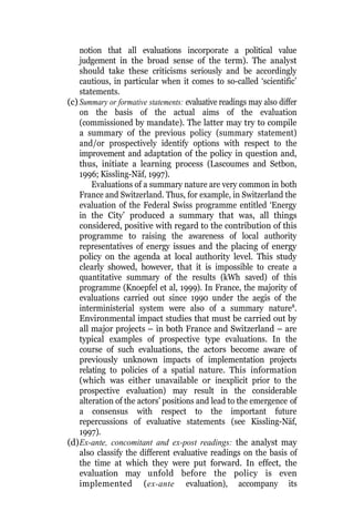 notion that all evaluations incorporate a political value
judgement in the broad sense of the term). The analyst
should take these criticisms seriously and be accordingly
cautious, in particular when it comes to so-called ‘scientific’
statements.
(c) Summary or formative statements: evaluative readings may also differ
on the basis of the actual aims of the evaluation
(commissioned by mandate). The latter may try to compile
a summary of the previous policy (summary statement)
and/or prospectively identify options with respect to the
improvement and adaptation of the policy in question and,
thus, initiate a learning process (Lascoumes and Setbon,
1996; Kissling-Näf, 1997).
Evaluations of a summary nature are very common in both
France and Switzerland. Thus, for example, in Switzerland the
evaluation of the Federal Swiss programme entitled ‘Energy
in the City’ produced a summary that was, all things
considered, positive with regard to the contribution of this
programme to raising the awareness of local authority
representatives of energy issues and the placing of energy
policy on the agenda at local authority level. This study
clearly showed, however, that it is impossible to create a
quantitative summary of the results (kWh saved) of this
programme (Knoepfel et al, 1999). In France, the majority of
evaluations carried out since 1990 under the aegis of the
interministerial system were also of a summary nature8
.
Environmental impact studies that must be carried out by
all major projects – in both France and Switzerland – are
typical examples of prospective type evaluations. In the
course of such evaluations, the actors become aware of
previously unknown impacts of implementation projects
relating to policies of a spatial nature. This information
(which was either unavailable or inexplicit prior to the
prospective evaluation) may result in the considerable
alteration of the actors’ positions and lead to the emergence of
a consensus with respect to the important future
repercussions of evaluative statements (see Kissling-Näf,
1997).
(d)Ex-ante, concomitant and ex-post readings: the analyst may
also classify the different evaluative readings on the basis of
the time at which they were put forward. In effect, the
evaluation may unfold before the policy is even
implemented (ex-ante evaluation), accompany its
 