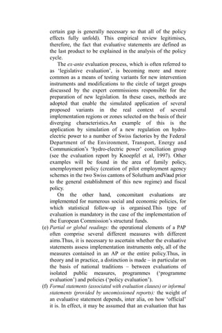 certain gap is generally necessary so that all of the policy
effects fully unfold). This empirical review legitimises,
therefore, the fact that evaluative statements are defined as
the last product to be explained in the analysis of the policy
cycle.
The ex-ante evaluation process, which is often referred to
as ‘legislative evaluation’, is becoming more and more
common as a means of testing variants for new intervention
instruments and modifications to the circle of target groups
discussed by the expert commissions responsible for the
preparation of new legislation. In these cases, methods are
adopted that enable the simulated application of several
proposed variants in the real context of several
implementation regions or zones selected on the basis of their
diverging characteristics.An example of this is the
application by simulation of a new regulation on hydro-
electric power to a number of Swiss factories by the Federal
Department of the Environment, Transport, Energy and
Communication’s ‘hydro-electric power’ conciliation group
(see the evaluation report by Knoepfel et al, 1997). Other
examples will be found in the area of family policy,
unemployment policy (creation of pilot employment agency
schemes in the two Swiss cantons of Soluthurn andVaud prior
to the general establishment of this new regime) and fiscal
policy.
On the other hand, concomitant evaluations are
implemented for numerous social and economic policies, for
which statistical follow-up is organised.This type of
evaluation is mandatory in the case of the implementation of
the European Commission’s structural funds.
(e) Partial or global readings: the operational elements of a PAP
often comprise several different measures with different
aims.Thus, it is necessary to ascertain whether the evaluative
statements assess implementation instruments only, all of the
measures contained in an AP or the entire policy.Thus, in
theory and in practice, a distinction is made – in particular on
the basis of national traditions – between evaluations of
isolated public measures, programmes (‘programme
evaluation’) and policies (‘policy evaluation’).
(f) Formal statements (associated with evaluation clauses) or informal
statements (provided by uncomissioned reports): the weight of
an evaluative statement depends, inter alia, on how ‘official’
it is. In effect, it may be assumed that an evaluation that has
 