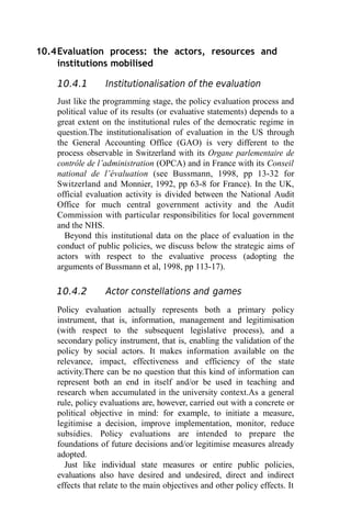 10.4Evaluation process: the actors, resources and
institutions mobilised
10.4.1 Institutionalisation of the evaluation
Just like the programming stage, the policy evaluation process and
political value of its results (or evaluative statements) depends to a
great extent on the institutional rules of the democratic regime in
question.The institutionalisation of evaluation in the US through
the General Accounting Office (GAO) is very different to the
process observable in Switzerland with its Organe parlementaire de
contrôle de l’administration (OPCA) and in France with its Conseil
national de l’évaluation (see Bussmann, 1998, pp 13-32 for
Switzerland and Monnier, 1992, pp 63-8 for France). In the UK,
official evaluation activity is divided between the National Audit
Office for much central government activity and the Audit
Commission with particular responsibilities for local government
and the NHS.
Beyond this institutional data on the place of evaluation in the
conduct of public policies, we discuss below the strategic aims of
actors with respect to the evaluative process (adopting the
arguments of Bussmann et al, 1998, pp 113-17).
10.4.2 Actor constellations and games
Policy evaluation actually represents both a primary policy
instrument, that is, information, management and legitimisation
(with respect to the subsequent legislative process), and a
secondary policy instrument, that is, enabling the validation of the
policy by social actors. It makes information available on the
relevance, impact, effectiveness and efficiency of the state
activity.There can be no question that this kind of information can
represent both an end in itself and/or be used in teaching and
research when accumulated in the university context.As a general
rule, policy evaluations are, however, carried out with a concrete or
political objective in mind: for example, to initiate a measure,
legitimise a decision, improve implementation, monitor, reduce
subsidies. Policy evaluations are intended to prepare the
foundations of future decisions and/or legitimise measures already
adopted.
Just like individual state measures or entire public policies,
evaluations also have desired and undesired, direct and indirect
effects that relate to the main objectives and other policy effects. It
 