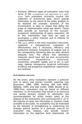 • Similarly, different types of evaluation exist that
serve in the accompaniment and improvement of a public
action. Such evaluations primarily involve the
collection of monitoring data, which provide
information on the nature of the public problem to
be resolved (for example, evolution of the
environment), or data on impact that define the
scope of implementation (what was done?). These
data provide an overview of the (causal–
analytical) relationships of policy execution. All
of this information may then be used to
accompany a policy measure and to improve its
implementation.
• The report, which is the main evaluation instrument,
comprises a (retrospective) evaluation of
effectiveness and, if necessary, efficiency and
productive economy. Evaluations of outputs and of
the corresponding monitoring data are often deemed
adequate here. The effects that alternative
measures would have had are also occasionally
considered (hypothetical constructs,
econometric simulation models, and so on). In such
cases, habitual, retrospective (empirical confirmation
of effects) and prospective (hypothetical experiments)
are combined.
(b) Evaluations and actors
For the actors, policy evaluations represent a particular
form of advice and (social) scientific expertise (see
Bussmann, 1989, 1995; Kissling- Näf and Wildi-
Ballabio, 1993; and also Linder, 1989; Kessler et al,
1998).Thus, evaluations may be based on different
intentions. (1) An evaluation may remain in an exclusive
and narrow advisory context, its information and
recommendations for action remain solely at the
disposal of the actor/actors who commissioned it. (2) In
the majority of cases, the information is, however, made
available to the public. Its availability may be motivated
by the intention of strengthening or undermining the
strategic political position of a particular actor.(3) An
evaluation may, however, also provide ‘neutral’
information on the objective facts determined. (4)
 
