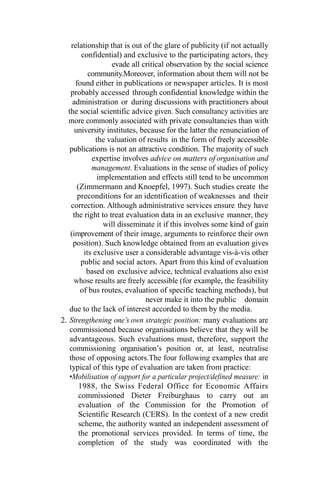 relationship that is out of the glare of publicity (if not actually
confidential) and exclusive to the participating actors, they
evade all critical observation by the social science
community.Moreover, information about them will not be
found either in publications or newspaper articles. It is most
probably accessed through confidential knowledge within the
administration or during discussions with practitioners about
the social scientific advice given. Such consultancy activities are
more commonly associated with private consultancies than with
university institutes, because for the latter the renunciation of
the valuation of results in the form of freely accessible
publications is not an attractive condition. The majority of such
expertise involves advice on matters of organisation and
management. Evaluations in the sense of studies of policy
implementation and effects still tend to be uncommon
(Zimmermann and Knoepfel, 1997). Such studies create the
preconditions for an identification of weaknesses and their
correction. Although administrative services ensure they have
the right to treat evaluation data in an exclusive manner, they
will disseminate it if this involves some kind of gain
(improvement of their image, arguments to reinforce their own
position). Such knowledge obtained from an evaluation gives
its exclusive user a considerable advantage vis-à-vis other
public and social actors. Apart from this kind of evaluation
based on exclusive advice, technical evaluations also exist
whose results are freely accessible (for example, the feasibility
of bus routes, evaluation of specific teaching methods), but
never make it into the public domain
due to the lack of interest accorded to them by the media.
2. Strengthening one’s own strategic position: many evaluations are
commissioned because organisations believe that they will be
advantageous. Such evaluations must, therefore, support the
commissioning organisation’s position or, at least, neutralise
those of opposing actors.The four following examples that are
typical of this type of evaluation are taken from practice:
•Mobilisation of support for a particular project/defined measure: in
1988, the Swiss Federal Office for Economic Affairs
commissioned Dieter Freiburghaus to carry out an
evaluation of the Commission for the Promotion of
Scientific Research (CERS). In the context of a new credit
scheme, the authority wanted an independent assessment of
the promotional services provided. In terms of time, the
completion of the study was coordinated with the
 
