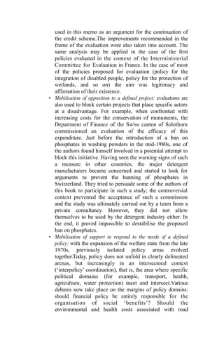 used in this memo as an argument for the continuation of
the credit scheme.The improvements recommended in the
frame of the evaluation were also taken into account. The
same analysis may be applied in the case of the first
policies evaluated in the context of the Interministerial
Committee for Evaluation in France. In the case of most
of the policies proposed for evaluation (policy for the
integration of disabled people, policy for the protection of
wetlands, and so on) the aim was legitimacy and
affirmation of their existence.
• Mobilisation of opposition to a defined project: evaluations are
also used to block certain projects that place specific actors
at a disadvantage. For example, when confronted with
increasing costs for the conservation of monuments, the
Department of Finance of the Swiss canton of Solothurn
commissioned an evaluation of the efficacy of this
expenditure. Just before the introduction of a ban on
phosphates in washing powders in the mid-1980s, one of
the authors found himself involved in a potential attempt to
block this initiative. Having seen the warning signs of such
a measure in other countries, the major detergent
manufacturers became concerned and started to look for
arguments to prevent the banning of phosphates in
Switzerland. They tried to persuade some of the authors of
this book to participate in such a study; the controversial
context prevented the acceptance of such a commission
and the study was ultimately carried out by a team from a
private consultancy. However, they did not allow
themselves to be used by the detergent industry either. In
the end, it proved impossible to destabilise the proposed
ban on phosphates.
• Mobilisation of support to respond to the needs of a defined
policy: with the expansion of the welfare state from the late
1970s, previously isolated policy areas evolved
together.Today, policy does not unfold in clearly delineated
arenas, but increasingly in an intersectoral context
(‘interpolicy’ coordination), that is, the area where specific
political domains (for example, transport, health,
agriculture, water protection) meet and intersect.Various
debates now take place on the margins of policy domains:
should financial policy be entirely responsible for the
organisation of social ‘benefits’? Should the
environmental and health costs associated with road
 