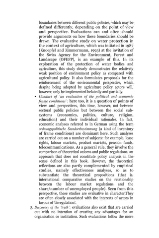 boundaries between different public policies, which may be
defined differently, depending on the point of view
and perspective. Evaluations can and often should
provide arguments on how these boundaries should be
drawn. The evaluative study on water protection in
the context of agriculture, which was initiated in 1987
(Knoepfel and Zimmermann, 1993) at the invitation of
the Swiss Agency for the Environment, Forest and
Landscape (OFEFP), is an example of this. In its
exploration of the protection of water bodies and
agriculture, this study clearly demonstrates the relatively
weak position of environment policy as compared with
agricultural policy. It also formulates proposals for the
reinforcement of the environmental perspective, which
despite being adopted by agriculture policy actors will,
however, only be implemented belatedly and partially.
• Conduct of ‘an evaluation of the political and economic
frame conditions’: here too, it is a question of points of
view and perspectives, this time, however, not between
sectoral public policies but between the social sub-
systems (economics, politics, culture, religion,
education) and their individual rationales. In fact,
economic analyses referred to in German using the term
ordnungspolitische Standortbestimmung (a kind of inventory
of frame conditions) are dominant here. Such analyses
are carried out on a number of subjects: for example, lease
rights, labour markets, product markets, pension funds,
telecommunications. As a general rule, they involve the
comparison of theoretical axioms and public regulations, an
approach that does not constitute policy analysis in the
sense defined in this book. However, the theoretical
reflections are also partly complemented by empirical
studies, namely effectiveness analyses, so as to
substantiate the theoretical propositions (that is,
international comparative studies on the relationship
between the labour market regulations and the
share/number of unemployed people). Seen from this
perspective, these studies are evaluative in character.They
are often closely associated with the interests of actors in
favour of ‘deregulation’.
3. Discovery of the ‘truth’: evaluations also exist that are carried
out with no intention of creating any advantages for an
organisation or institution. Such evaluations follow the more
 