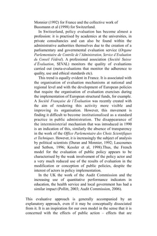 Monnier (1992) for France and the collective work of
Bussmann et al (1998) for Switzerland.
In Switzerland, policy evaluation has become almost a
profession: it is practised by academics at the universities, in
private consultancies and can also be found within the
administrative authorities themselves due to the creation of a
parliamentary and governmental evaluation service (Organe
Parlementaire de Contrôle de l’Administration, Service d’Evaluation
du Conseil Fédéral). A professional association (Société Suisse
d’Évaluation, SEVAL) monitors the quality of evaluations
carried out (meta-evaluations that monitor the adherence to
quality, use and ethical standards etc).
This trend is equally evident in France. It is associated with
the organisation of evaluation mechanisms at national and
regional level and with the development of European policies
that require the organisation of evaluation exercises during
the implementation of European structural funds, for example.
A Société Française de l’Évaluation was recently created with
the aim of rendering this activity more visible and
improving its organisation. However, this movement is
finding it difficult to become institutionalised as a standard
practice in public administration. The disappearance of
the interministerial mechanism that was introduced in 1990
is an indication of this, similarly the absence of transparency
in the work of the Office Parlementaire des Choix Scientifiques
et Techniques. However, it is increasingly the subject of analysis
by political scientists (Duran and Monnier, 1992; Lascoumes
and Setbon, 1996; Kessler et al, 1998).Thus, the French
model for the evaluation of public policy appears to be
characterised by the weak involvement of the policy actor and
a very much reduced use of the results of evaluation in the
modification or conception of public policies, despite the
interest of actors in policy implementation.
In the UK the work of the Audit Commission and the
increasing use of quantitative performance indicators in
education, the health service and local government has had a
similar impact (Pollitt, 2003; Audit Commission, 2006).
This evaluative approach is generally accompanied by an
explanatory approach, even if it may be conceptually dissociated
from it. It is an inspiration for our own model in the sense that it is
concerned with the effects of public action – effects that are
 