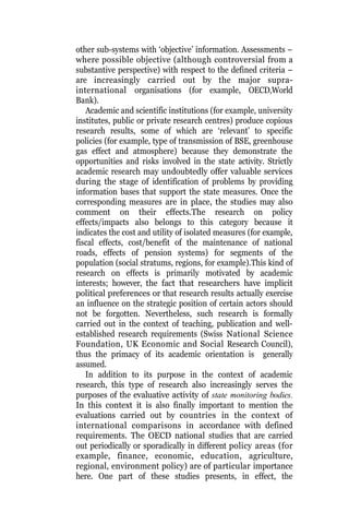 other sub-systems with ‘objective’ information. Assessments –
where possible objective (although controversial from a
substantive perspective) with respect to the defined criteria –
are increasingly carried out by the major supra-
international organisations (for example, OECD,World
Bank).
Academic and scientific institutions (for example, university
institutes, public or private research centres) produce copious
research results, some of which are ‘relevant’ to specific
policies (for example, type of transmission of BSE, greenhouse
gas effect and atmosphere) because they demonstrate the
opportunities and risks involved in the state activity. Strictly
academic research may undoubtedly offer valuable services
during the stage of identification of problems by providing
information bases that support the state measures. Once the
corresponding measures are in place, the studies may also
comment on their effects.The research on policy
effects/impacts also belongs to this category because it
indicates the cost and utility of isolated measures (for example,
fiscal effects, cost/benefit of the maintenance of national
roads, effects of pension systems) for segments of the
population (social stratums, regions, for example).This kind of
research on effects is primarily motivated by academic
interests; however, the fact that researchers have implicit
political preferences or that research results actually exercise
an influence on the strategic position of certain actors should
not be forgotten. Nevertheless, such research is formally
carried out in the context of teaching, publication and well-
established research requirements (Swiss National Science
Foundation, UK Economic and Social Research Council),
thus the primacy of its academic orientation is generally
assumed.
In addition to its purpose in the context of academic
research, this type of research also increasingly serves the
purposes of the evaluative activity of state monitoring bodies.
In this context it is also finally important to mention the
evaluations carried out by countries in the context of
international comparisons in accordance with defined
requirements. The OECD national studies that are carried
out periodically or sporadically in different policy areas (for
example, finance, economic, education, agriculture,
regional, environment policy) are of particular importance
here. One part of these studies presents, in effect, the
 