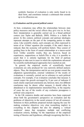 symbolic function of evaluation is only rarely found in its
ideal form, and constitutes instead a continuum that extends
up to its efficacious use.
(c) Evaluations and the general political context
At best, evaluations may affirm the relationships between state
policy measures and the social effects they give rise to. In fact,
their interpretation is generally carried out in a broad political
context (see Taylor and Balloch, 2005). Politics is a battle for
power. In this context, political concepts and partisan ideologies
represent attempts on the part of the competing parties to make
sense. Like scientific claims, such concepts are often expressed in
terms of an ‘if-then’ equation (for example, if the state’s share is
reduced, then the economy will perform better). They consist of
guiding lines in the form of causal relationships at a macro-social
level. Unlike scientific results, they are, however, based on
experiences, suppositions or beliefs.This is why it is possible to
assert that it is entirely legitimate for the field of partisan
ideologies to take root in cases in which the explanations advanced
by scientific-methodological approaches have reached an end.
In general, the empirical results of scientifically based
evaluations are only produced for very narrowly defined analysis
objects. Thus, the interpretation and (to an even greater extent) the
adaptation (generalisation, external validation) of the results of
evaluations is normally carried out in reference to such political
concepts. For example, if an evaluation concludes that measure A
cannot expect the growth envisaged by X per cent of indicator Z
(such clearly expressed conclusions are, however, rare), two different
conclusions may be drawn: either measure A should either be
abandoned or its implementation intensified.Thus, in the majority
of cases the use of the results of any evaluation presupposes a
political value judgement.
In the UK extensive doubts and anxieties have been expressed
about both the government’s perspective on evaluation and the
problems of objectivity in the social sciences (if not all sciences).
Solutions to these problems proposed include arguing the case for
making evaluative objectives very clear (something implicit in
everything in this chapter) but also for adopting a ‘critical
modernist’ stance that recognises multiple and conflicting
evaluation criteria, holding “to the importance of the empirical
testing of theories and hypotheses, although recognising that this is
 