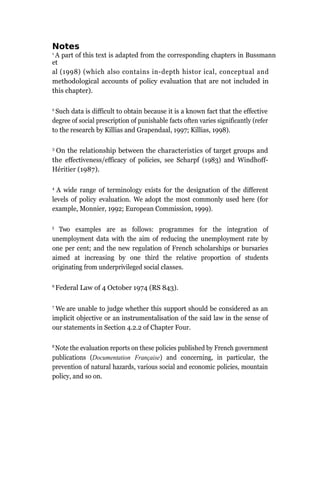 Notes
1
A part of this text is adapted from the corresponding chapters in Bussmann
et
al (1998) (which also contains in-depth histor ical, conceptual and
methodological accounts of policy evaluation that are not included in
this chapter).
2
Such data is difficult to obtain because it is a known fact that the effective
degree of social prescription of punishable facts often varies significantly (refer
to the research by Killias and Grapendaal, 1997; Killias, 1998).
3
On the relationship between the characteristics of target groups and
the effectiveness/efficacy of policies, see Scharpf (1983) and Windhoff-
Héritier (1987).
4
A wide range of terminology exists for the designation of the different
levels of policy evaluation. We adopt the most commonly used here (for
example, Monnier, 1992; European Commission, 1999).
5
Two examples are as follows: programmes for the integration of
unemployment data with the aim of reducing the unemployment rate by
one per cent; and the new regulation of French scholarships or bursaries
aimed at increasing by one third the relative proportion of students
originating from underprivileged social classes.
6
Federal Law of 4 October 1974 (RS 843).
7
We are unable to judge whether this support should be considered as an
implicit objective or an instrumentalisation of the said law in the sense of
our statements in Section 4.2.2 of Chapter Four.
8
Note the evaluation reports on these policies published by French government
publications (Documentation Française) and concerning, in particular, the
prevention of natural hazards, various social and economic policies, mountain
policy, and so on.
 