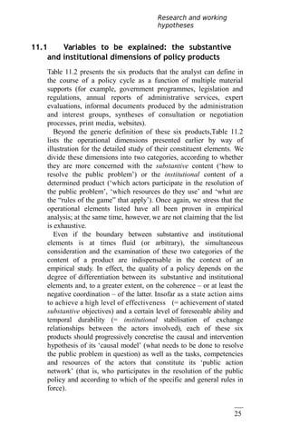 25
3
Research and working
hypotheses
11.1 Variables to be explained: the substantive
and institutional dimensions of policy products
Table 11.2 presents the six products that the analyst can define in
the course of a policy cycle as a function of multiple material
supports (for example, government programmes, legislation and
regulations, annual reports of administrative services, expert
evaluations, informal documents produced by the administration
and interest groups, syntheses of consultation or negotiation
processes, print media, websites).
Beyond the generic definition of these six products,Table 11.2
lists the operational dimensions presented earlier by way of
illustration for the detailed study of their constituent elements. We
divide these dimensions into two categories, according to whether
they are more concerned with the substantive content (‘how to
resolve the public problem’) or the institutional content of a
determined product (‘which actors participate in the resolution of
the public problem’, ‘which resources do they use’ and ‘what are
the “rules of the game” that apply’). Once again, we stress that the
operational elements listed have all been proven in empirical
analysis; at the same time, however, we are not claiming that the list
is exhaustive.
Even if the boundary between substantive and institutional
elements is at times fluid (or arbitrary), the simultaneous
consideration and the examination of these two categories of the
content of a product are indispensable in the context of an
empirical study. In effect, the quality of a policy depends on the
degree of differentiation between its substantive and institutional
elements and, to a greater extent, on the coherence – or at least the
negative coordination – of the latter. Insofar as a state action aims
to achieve a high level of effectiveness (= achievement of stated
substantive objectives) and a certain level of foreseeable ability and
temporal durability (= institutional stabilisation of exchange
relationships between the actors involved), each of these six
products should progressively concretise the causal and intervention
hypothesis of its ‘causal model’ (what needs to be done to resolve
the public problem in question) as well as the tasks, competencies
and resources of the actors that constitute its ‘public action
network’ (that is, who participates in the resolution of the public
policy and according to which of the specific and general rules in
force).
 