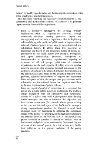 Public policy
analysis
25
6
capital’ formed by specific rules and the (iterative) exploitation of the
entire spectrum of available resources.
This rationale regarding the necessary complementarity of the
substantive and institutional elements of a policy is of primary
importance for the two following reasons:
• From a normative perspective, the so-called primary
legitimation (that is, legitimation achieved through
democratic decision- making processes, inputs and
throughputs) and secondary legitimacy (that is, legitimacy
achieved through the quality of public services, implementation
acts and effects) of public actions depend on institutional and
substantive factors. In effect, these two categories of
legitimacy are based on the procedural forms of policy co-
production by the social actors (for example, transparent
and open consultation processes, delegation of
implementation to para-state organisations, equality of
treatment of affected groups, publication of evaluative
reports) and on the real capacity of public actors to resolve
concrete problems (for example, political consensus on the
collective objectives to be attained, inherent discrimination in
the action plans (APs) based on the objective pressure of the
problem, adequate measurement of impacts and outcomes).
From this point of view, the analyst must pay attention to the
substantive and institutional factors that, together, contribute
to the dual legitimation of public policies.
• From an empirical-analytical perspective, it is accepted that
public and private actors generally understand the multiple
stakes associated with the substantive and institutional
content of a policy very well. Consequently, they develop
action strategies that aim to influence the objectives and
intervention instruments (for example, direct games relating
to the core and internal layers of the PAP) and to arrange a
strong organisational position for themselves or,at least,
minimum room for manoeuvre to influence the subsequent
stages of the policy (for example, an indirect game relating to
the external layers of the PAP and PAA).At this level, it also
proves essential to combine a substantive analysis with an
institutional analysis in order to determine the complexity and
richness of the actors’ games, their interaction and, finally,
their influence on the gradual evolution of the policy
products.
 