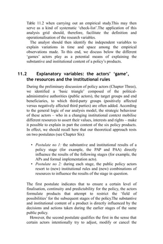 Table 11.2 when carrying out an empirical study.This may then
serve as a kind of systematic ‘check-list’.The application of this
analysis grid should, therefore, facilitate the definition and
operationalisation of the research variables.
The analyst should then identify the independent variables to
explain variations in time and space among the empirical
observations made. To this end, we discuss below the different
‘games’ actors play as a potential means of explaining the
substantive and institutional content of a policy’s products.
11.2 Explanatory variables: the actors’ ‘game’,
the resources and the institutional rules
During the preliminary discussion of policy actors (Chapter Three),
we identified a ‘basic triangle’ composed of the political-
administrative authorities (public actors), the target groups and end
beneficiaries, to which third-party groups (positively affected
versus negatively affected third parties) are often added. According
to the general logic of our analysis model, the strategic behaviour
of these actors – who in a changing institutional context mobilise
different resources to assert their values, interests and rights – make
it possible to explain in part the content of the six policy products.
In effect, we should recall here that our theoretical approach rests
on two postulates (see Chapter Six):
• Postulate no 1: the substantive and institutional results of a
policy stage (for example, the PAP and PAA) directly
influence the results of the following stages (for example, the
APs and formal implementation acts).
• Postulate no 2: during each stage, the public policy actors
resort to (new) institutional rules and (new) combinations of
resources to influence the results of the stage in question.
The first postulate indicates that to ensure a certain level of
finalisation, continuity and predictability for the policy, the actors
formulate products that attempt to restrict the ‘field of
possibilities’ for the subsequent stages of the policy.The substantive
and institutional content of a product is directly influenced by the
decisions and actions taken during the earlier stages of the same
public policy.
However, the second postulate qualifies the first in the sense that
certain actors intentionally try to adjust, modify or cancel the
 